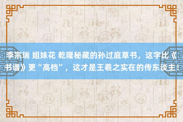 李宗瑞 姐妹花 乾隆秘藏的孙过庭草书，这字比《书谱》更“高档