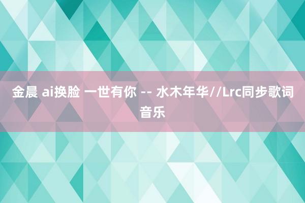 金晨 ai换脸 一世有你 -- 水木年华//Lrc同步歌词音乐