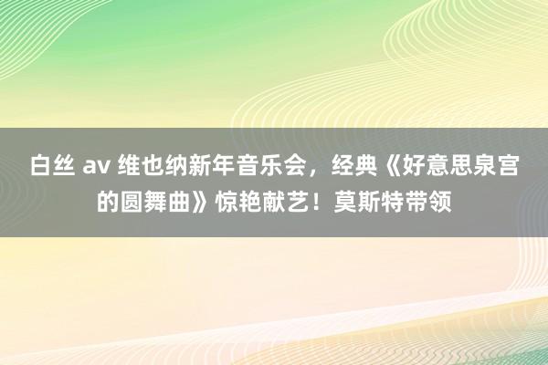 白丝 av 维也纳新年音乐会，经典《好意思泉宫的圆舞曲》惊艳