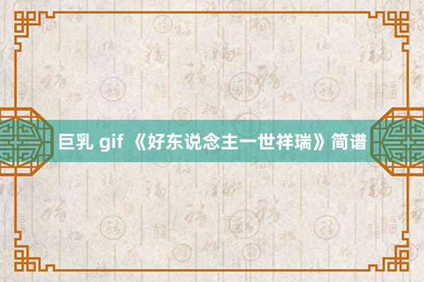 巨乳 gif 《好东说念主一世祥瑞》简谱