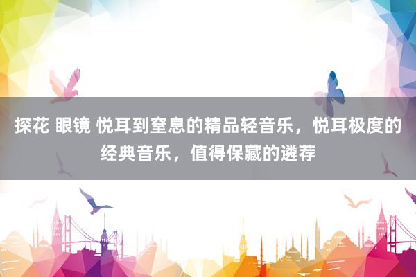 探花 眼镜 悦耳到窒息的精品轻音乐，悦耳极度的经典音乐，值得
