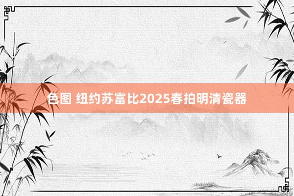 色图 纽约苏富比2025春拍明清瓷器