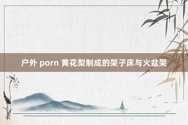 户外 porn 黄花梨制成的架子床与火盆架