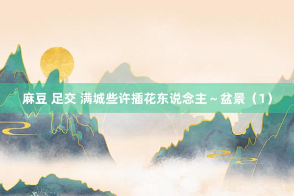 麻豆 足交 满城些许插花东说念主～盆景（1）