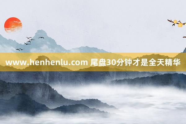 www.henhenlu.com 尾盘30分钟才是全天精华