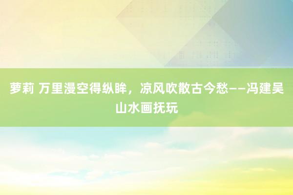 萝莉 万里漫空得纵眸，凉风吹散古今愁——冯建吴山水画抚玩