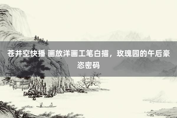 苍井空快播 画放洋画工笔白描，玫瑰园的午后豪恣密码