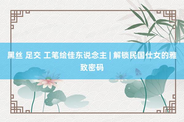 黑丝 足交 工笔绘佳东说念主 | 解锁民国仕女的雅致密码