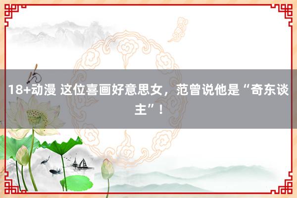 18+动漫 这位喜画好意思女，范曾说他是“奇东谈主”！