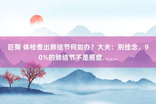 巨臀 体检查出肺结节何如办？大夫：别挂念，90%的肺结节不是癌症……