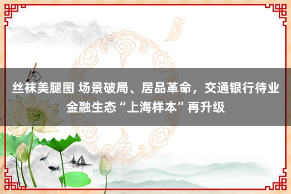 丝袜美腿图 场景破局、居品革命，交通银行待业金融生态“上海样本”再升级