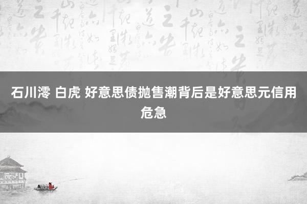 石川澪 白虎 好意思债抛售潮背后是好意思元信用危急