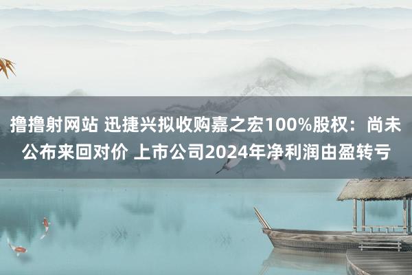 撸撸射网站 迅捷兴拟收购嘉之宏100%股权：尚未公布来回对价 上市公司2024年净利润由盈转亏