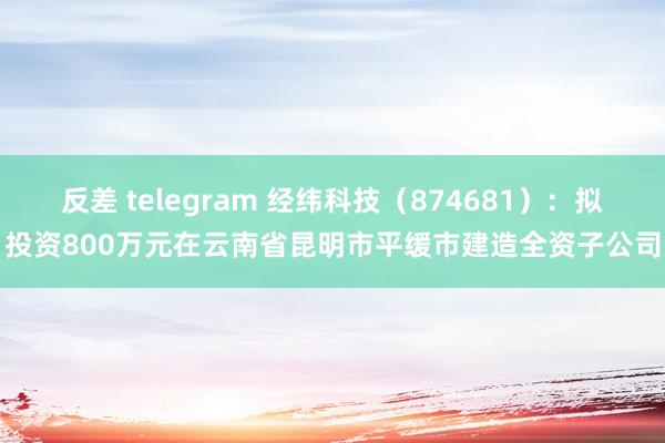 反差 telegram 经纬科技（874681）：拟投资800万元在云南省昆明市平缓市建造全资子公司