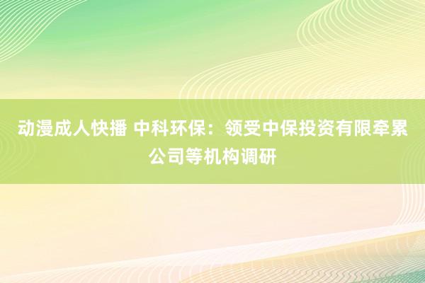 动漫成人快播 中科环保：领受中保投资有限牵累公司等机构调研