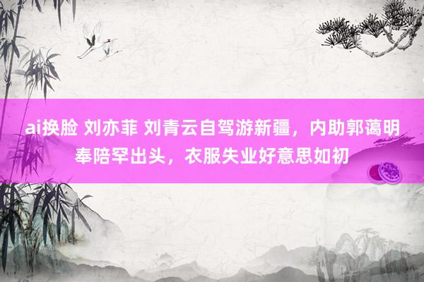 ai换脸 刘亦菲 刘青云自驾游新疆，内助郭蔼明奉陪罕出头，衣