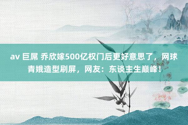 av 巨屌 乔欣嫁500亿权门后更好意思了，网球青娥造型刷屏，网友：东谈主生巅峰！