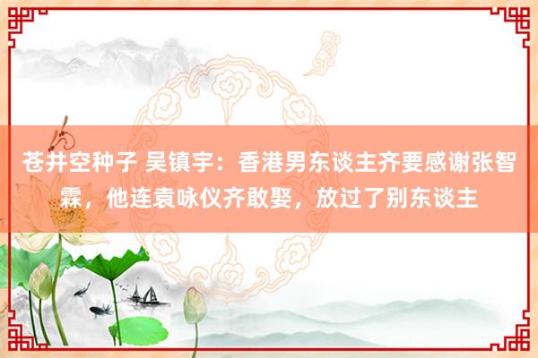 苍井空种子 吴镇宇：香港男东谈主齐要感谢张智霖，他连袁咏仪齐敢娶，放过了别东谈主