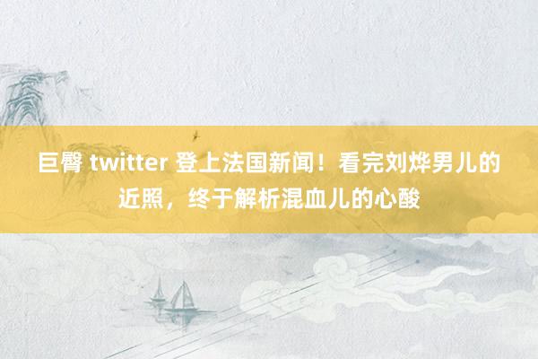 巨臀 twitter 登上法国新闻！看完刘烨男儿的近照，终于