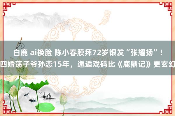 白鹿 ai换脸 陈小春膜拜72岁银发“张耀扬”！四婚荡子爷孙