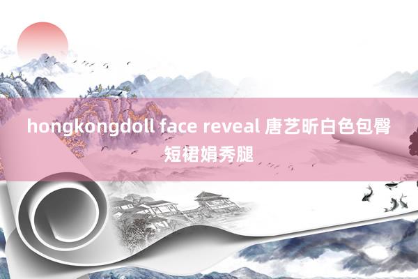 hongkongdoll face reveal 唐艺昕白色